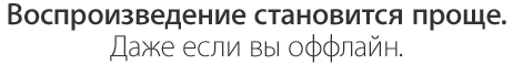Воспроизведение становится проще. Даже если вы оффлайн.